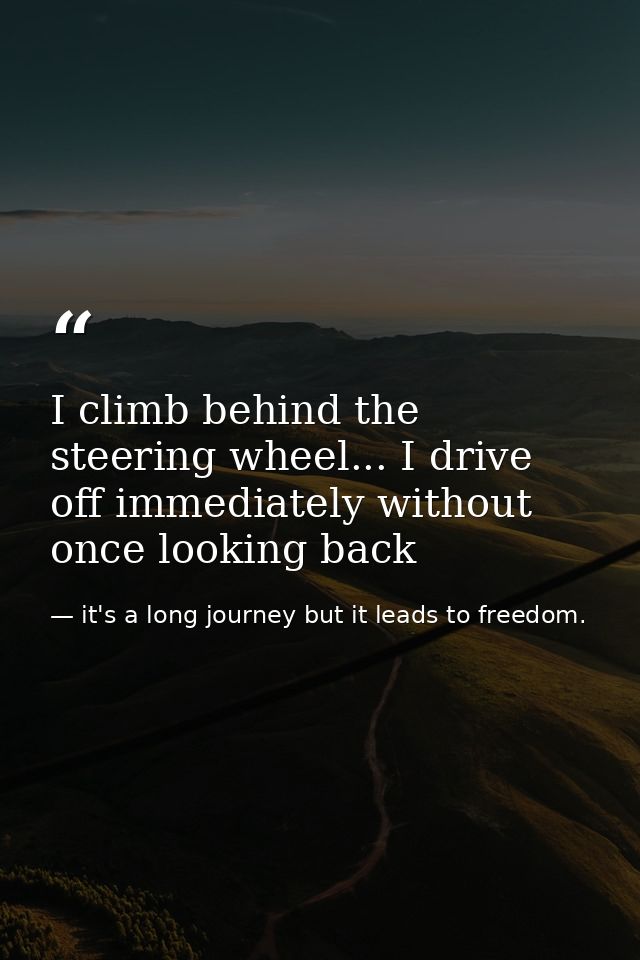 I climb behind the steering wheel... I drive off immediately without once looking back — it's a long journey but it leads to freedom.