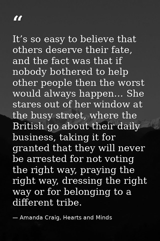It’s so easy to believe that others deserve their fate, and the fact was that if nobody bothered to help other people th — Amanda Craig, Hearts and Minds