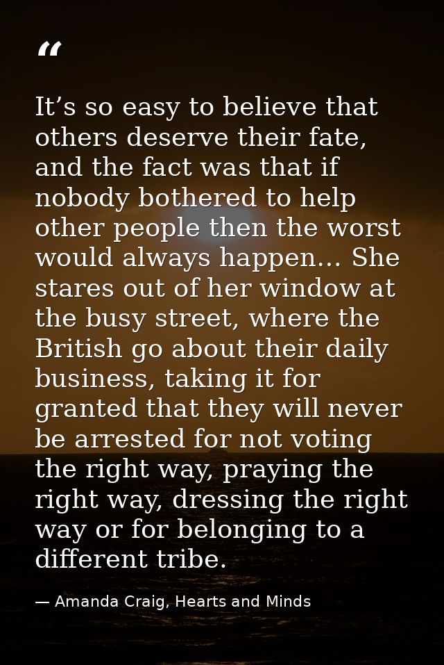 It’s so easy to believe that others deserve their fate, and the fact was that if nobody bothered to help other people th — Amanda Craig, Hearts and Minds