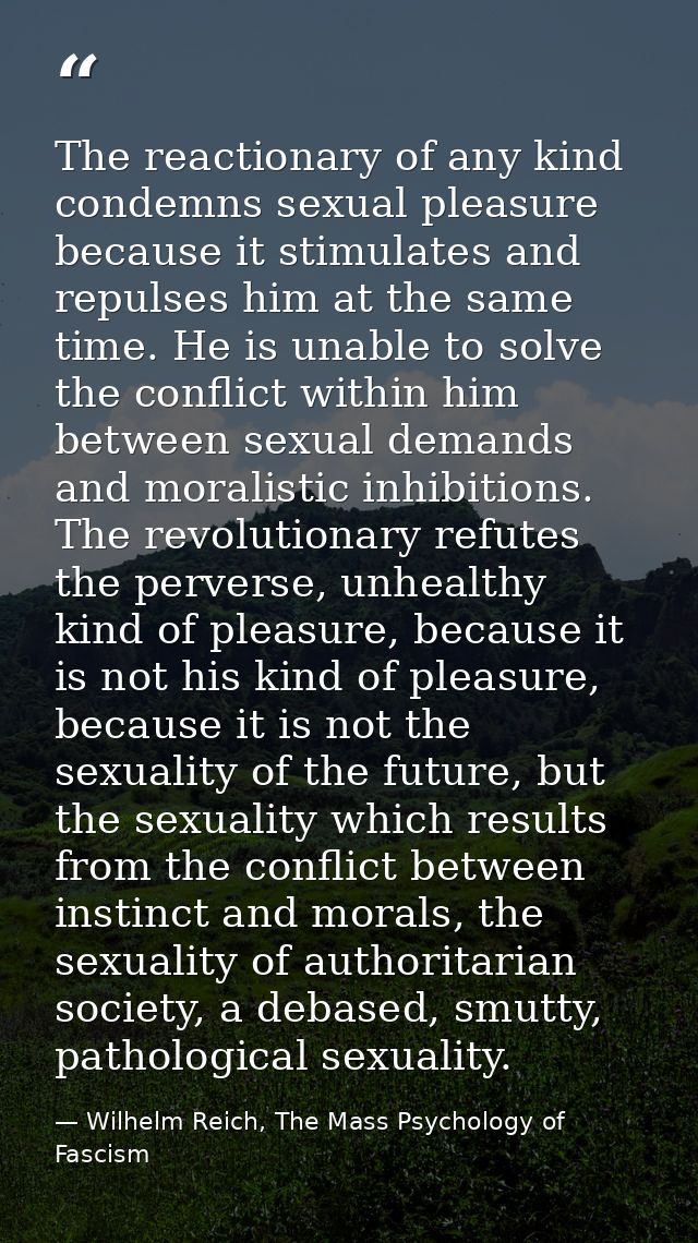 The reactionary of any kind condemns sexual pleasure because it stimulates and repulses him at the same time. He is unab — Wilhelm Reich, The Mass Psychology of Fascism