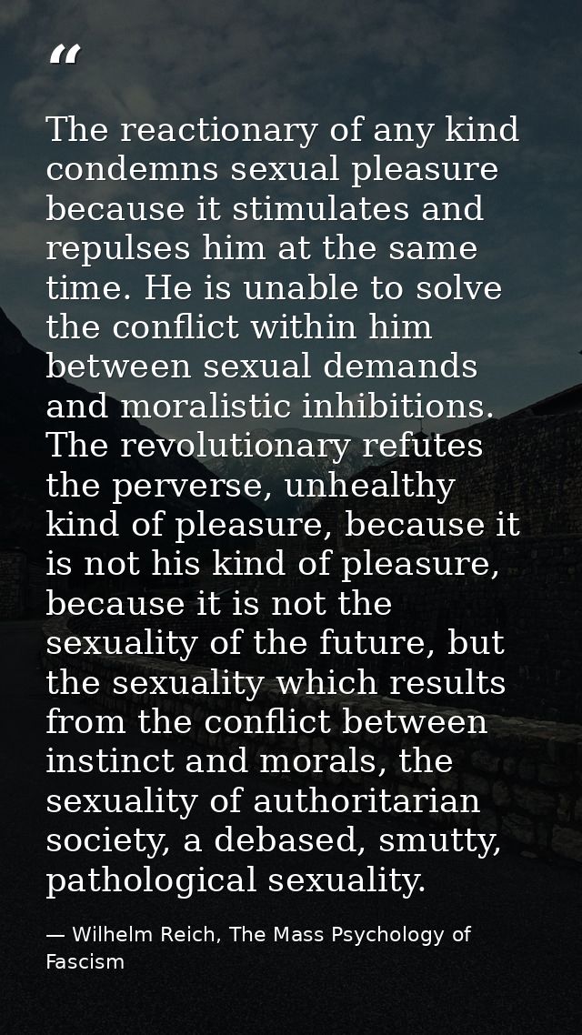 The reactionary of any kind condemns sexual pleasure because it stimulates and repulses him at the same time. He is unab — Wilhelm Reich, The Mass Psychology of Fascism