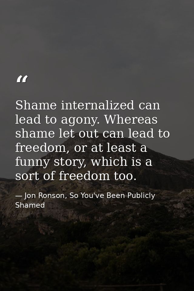 Shame internalized can lead to agony. Whereas shame let out can lead to freedom, or at least a funny story, which is a s — Jon Ronson, So You've Been Publicly Shamed