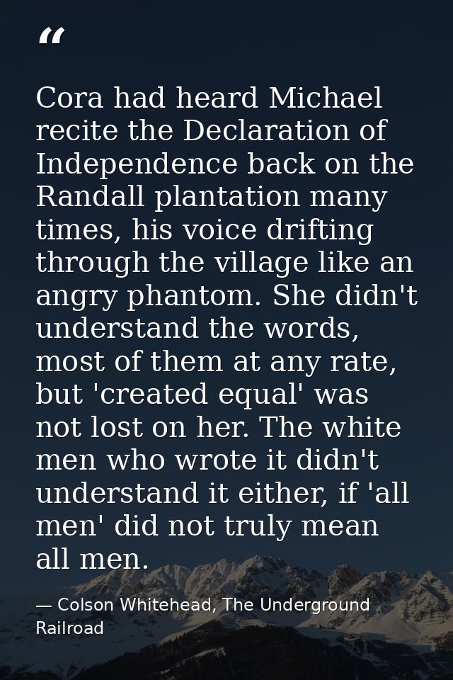 Cora had heard Michael recite the Declaration of Independence back on the Randall plantation many times, his voice drift — Colson Whitehead, The Underground Railroad