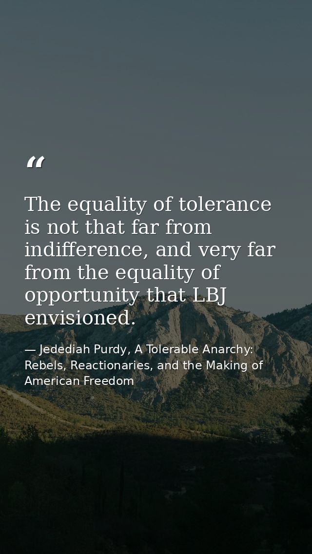 The equality of tolerance is not that far from indifference, and very far from the equality of opportunity that LBJ envi — Jedediah Purdy, A Tolerable Anarchy: Rebels, Reactionaries, and the Making of American Freedom