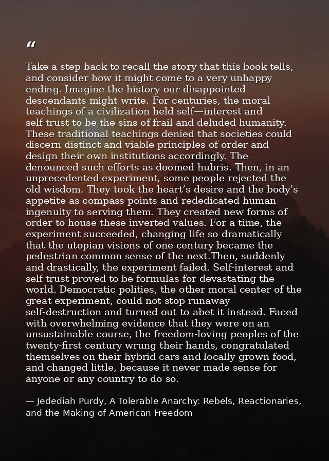 Take a step back to recall the story that this book tells, and consider how it might come to a very unhappy ending. Imag — Jedediah Purdy, A Tolerable Anarchy: Rebels, Reactionaries, and the Making of American Freedom