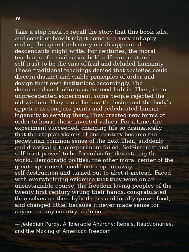 Take a step back to recall the story that this book tells, and consider how it might come to a very unhappy ending. Imag — Jedediah Purdy, A Tolerable Anarchy: Rebels, Reactionaries, and the Making of American Freedom