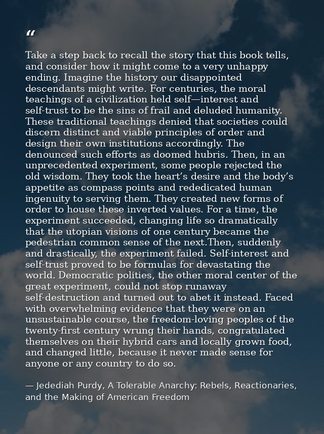 Take a step back to recall the story that this book tells, and consider how it might come to a very unhappy ending. Imag — Jedediah Purdy, A Tolerable Anarchy: Rebels, Reactionaries, and the Making of American Freedom