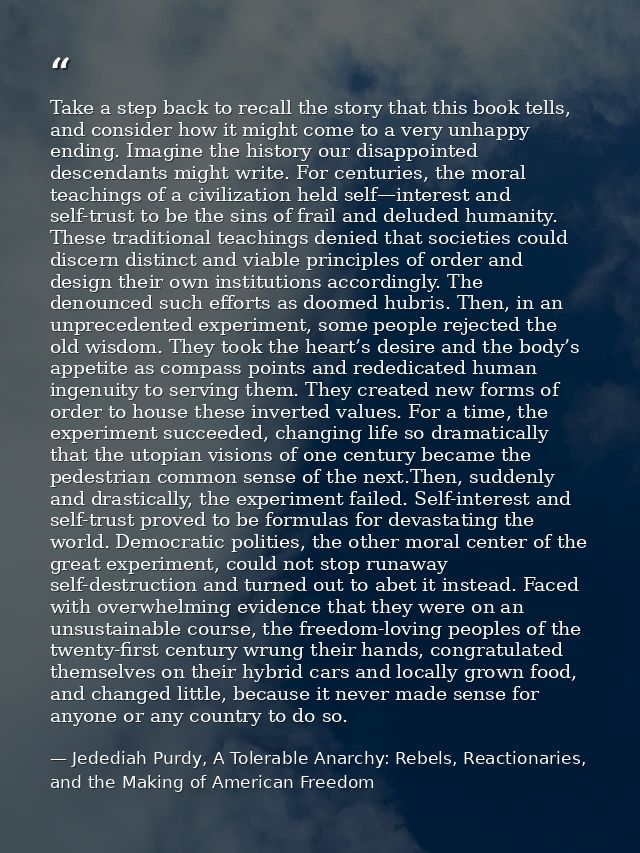 Take a step back to recall the story that this book tells, and consider how it might come to a very unhappy ending. Imag — Jedediah Purdy, A Tolerable Anarchy: Rebels, Reactionaries, and the Making of American Freedom