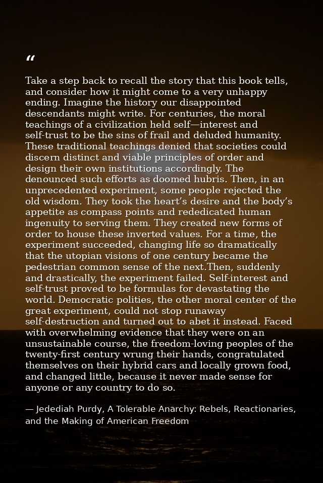Take a step back to recall the story that this book tells, and consider how it might come to a very unhappy ending. Imag — Jedediah Purdy, A Tolerable Anarchy: Rebels, Reactionaries, and the Making of American Freedom