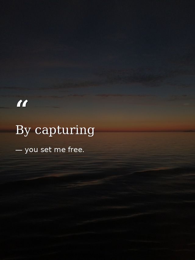 By capturing — you set me free.