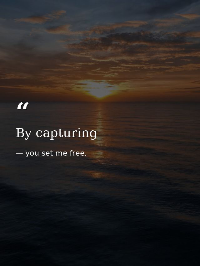 By capturing — you set me free.