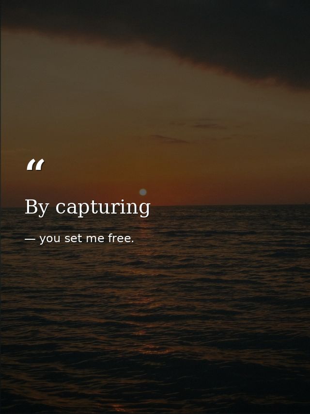 By capturing — you set me free.