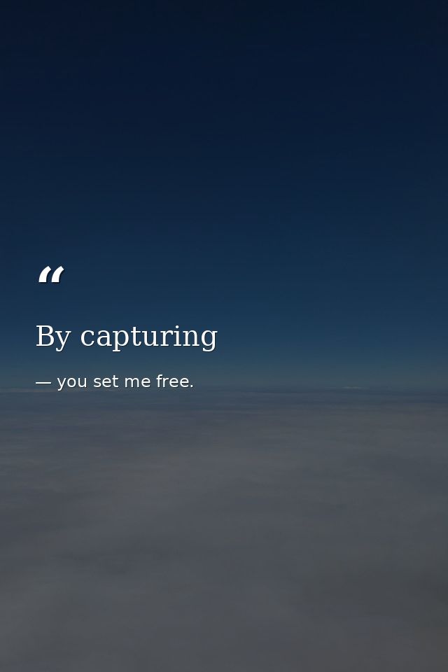 By capturing — you set me free.