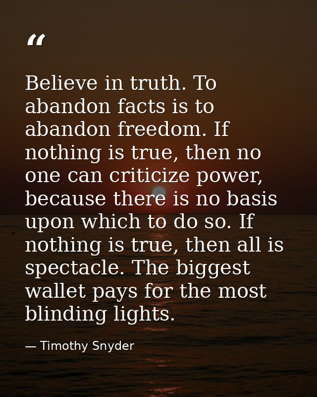 Believe in truth. To abandon facts is to abandon freedom. If nothing is true, then no one can criticize power, because t — Timothy Snyder