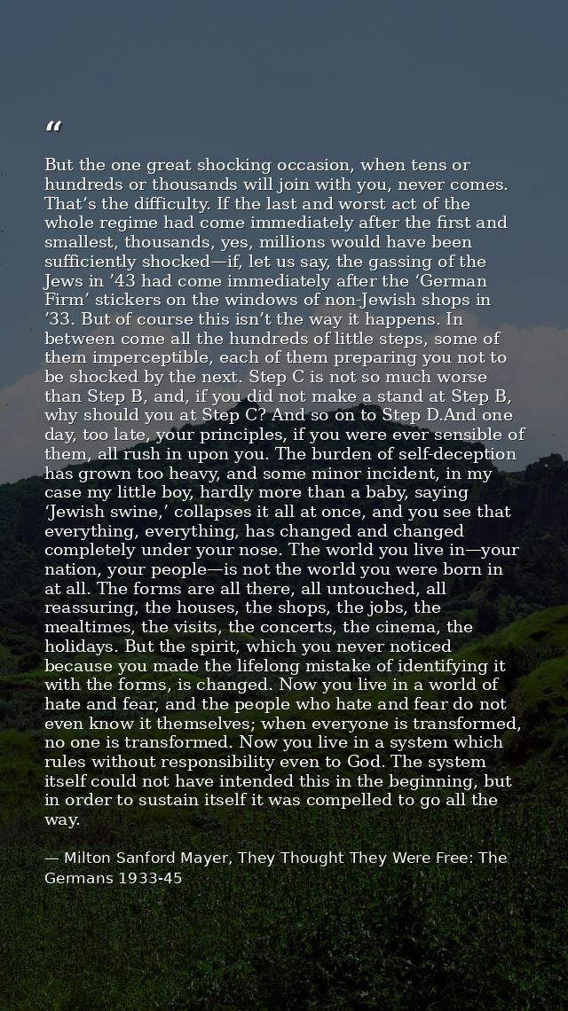 But the one great shocking occasion, when tens or hundreds or thousands will join with you, never comes. That’s the diff — Milton Sanford Mayer, They Thought They Were Free: The Germans 1933-45
