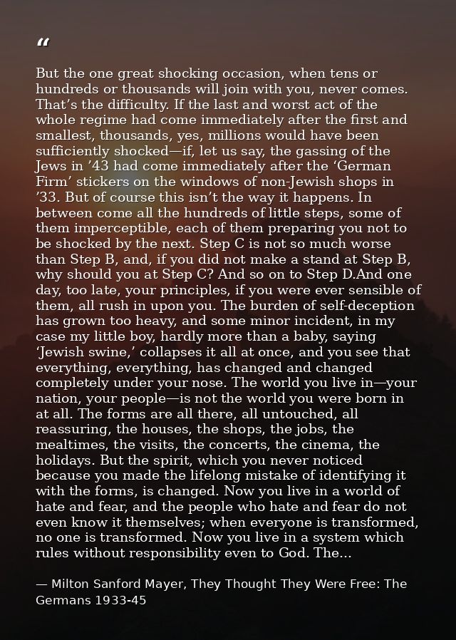 But the one great shocking occasion, when tens or hundreds or thousands will join with you, never comes. That’s the diff — Milton Sanford Mayer, They Thought They Were Free: The Germans 1933-45