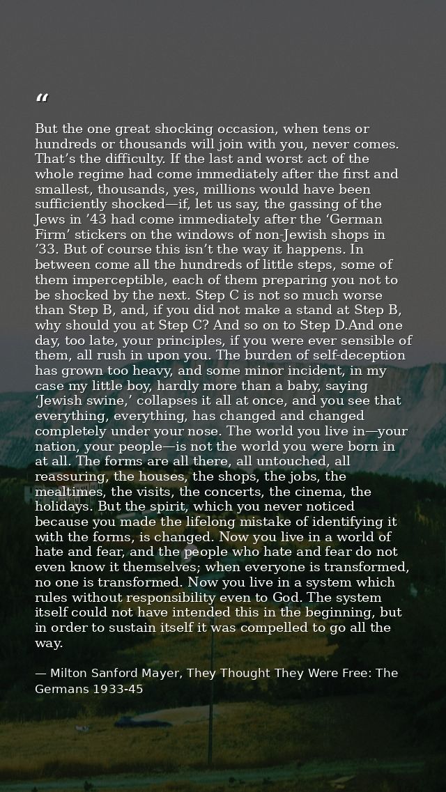 But the one great shocking occasion, when tens or hundreds or thousands will join with you, never comes. That’s the diff — Milton Sanford Mayer, They Thought They Were Free: The Germans 1933-45
