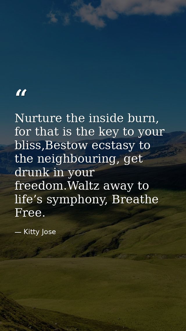 Nurture the inside burn, for that is the key to your bliss,Bestow ecstasy to the neighbouring, get drunk in your freedom — Kitty Jose