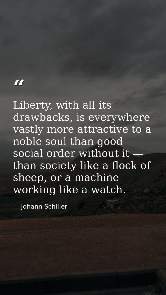 Liberty, with all its drawbacks, is everywhere vastly more attractive to a noble soul than good social order without it  — Johann Schiller