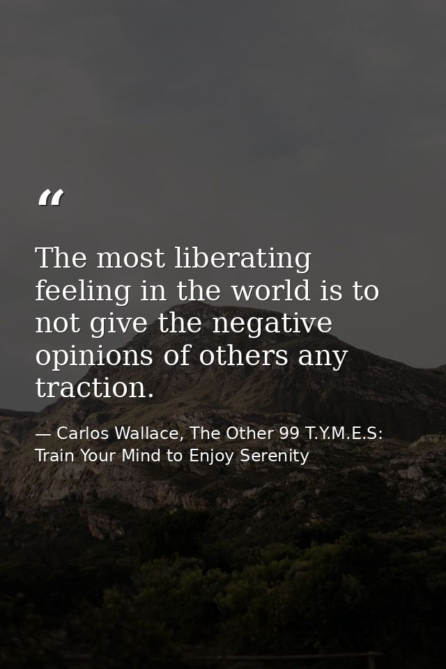 The most liberating feeling in the world is to not give the negative opinions of others any traction. — Carlos Wallace, The Other 99 T.Y.M.E.S: Train Your Mind to Enjoy Serenity