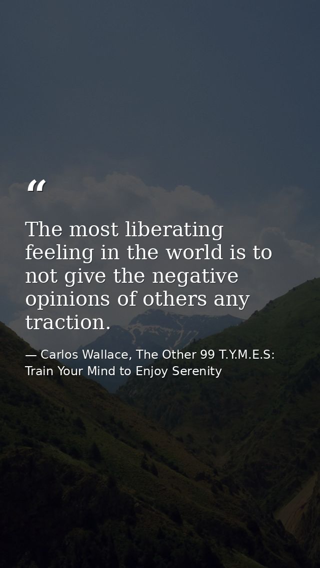 The most liberating feeling in the world is to not give the negative opinions of others any traction. — Carlos Wallace, The Other 99 T.Y.M.E.S: Train Your Mind to Enjoy Serenity
