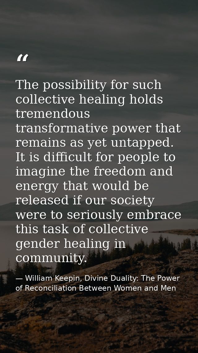 The possibility for such collective healing holds tremendous transformative power that remains as yet untapped. It is di — William Keepin, Divine Duality: The Power of Reconciliation Between Women and Men