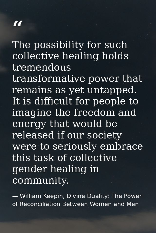 The possibility for such collective healing holds tremendous transformative power that remains as yet untapped. It is di — William Keepin, Divine Duality: The Power of Reconciliation Between Women and Men