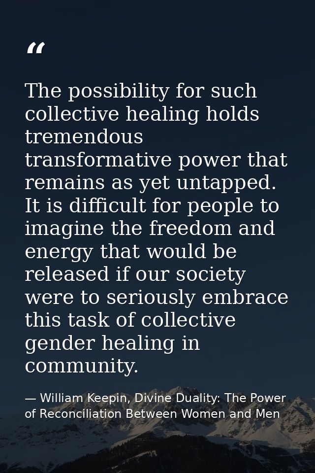 The possibility for such collective healing holds tremendous transformative power that remains as yet untapped. It is di — William Keepin, Divine Duality: The Power of Reconciliation Between Women and Men