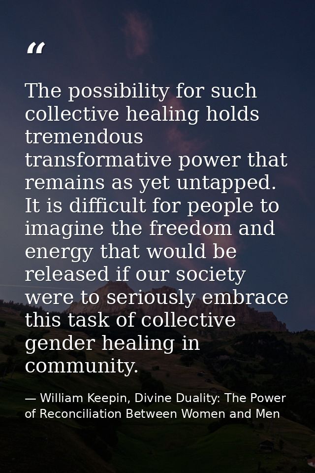 The possibility for such collective healing holds tremendous transformative power that remains as yet untapped. It is di — William Keepin, Divine Duality: The Power of Reconciliation Between Women and Men