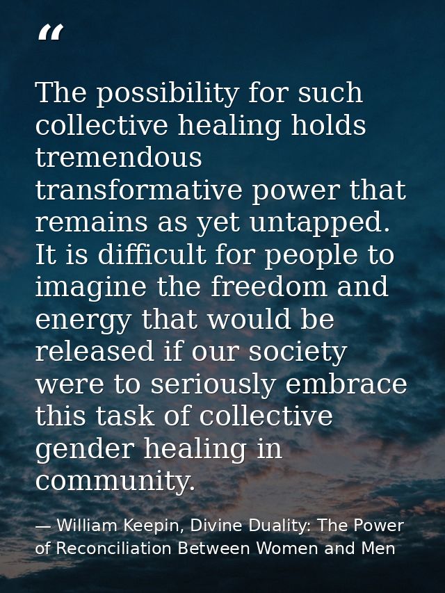 The possibility for such collective healing holds tremendous transformative power that remains as yet untapped. It is di — William Keepin, Divine Duality: The Power of Reconciliation Between Women and Men