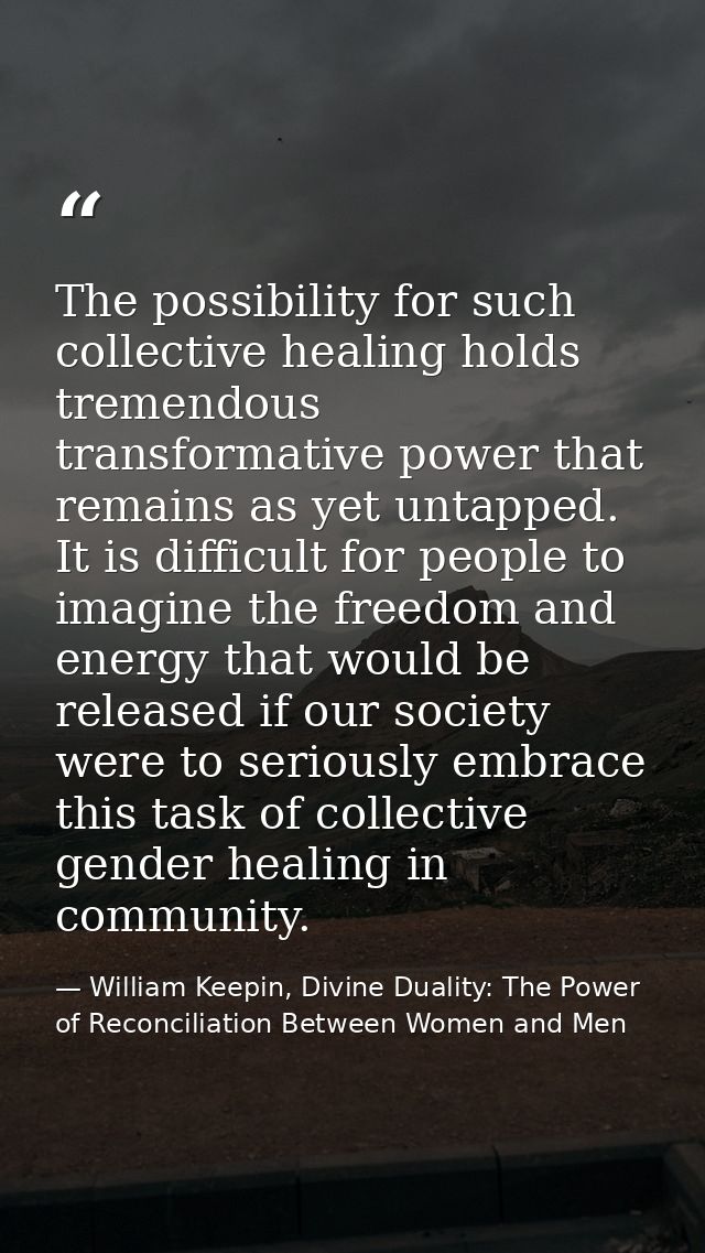 The possibility for such collective healing holds tremendous transformative power that remains as yet untapped. It is di — William Keepin, Divine Duality: The Power of Reconciliation Between Women and Men