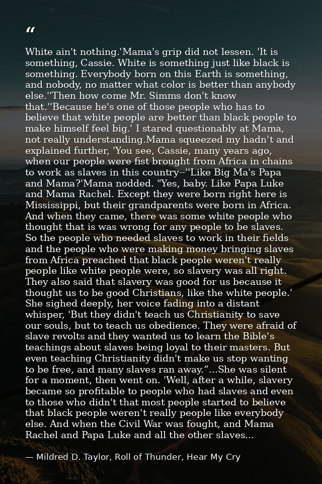 White ain't nothing.'Mama's grip did not lessen. 'It is something, Cassie. White is something just like black is somethi — Mildred D. Taylor, Roll of Thunder, Hear My Cry
