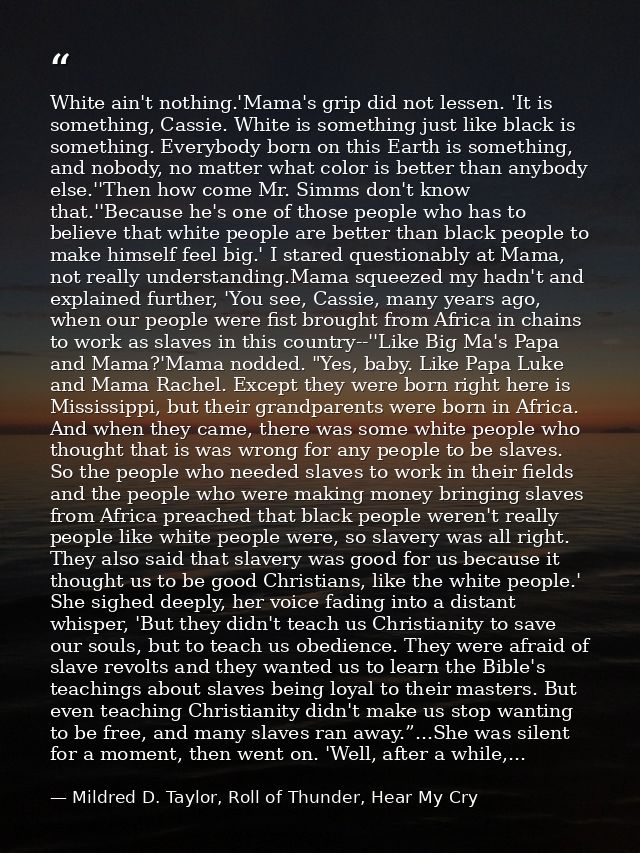 White ain't nothing.'Mama's grip did not lessen. 'It is something, Cassie. White is something just like black is somethi — Mildred D. Taylor, Roll of Thunder, Hear My Cry