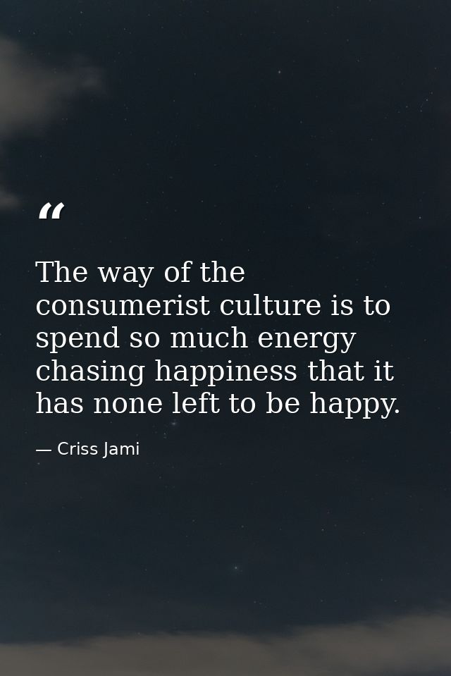 The way of the consumerist culture is to spend so much energy chasing happiness that it has none left to be happy. — Criss Jami