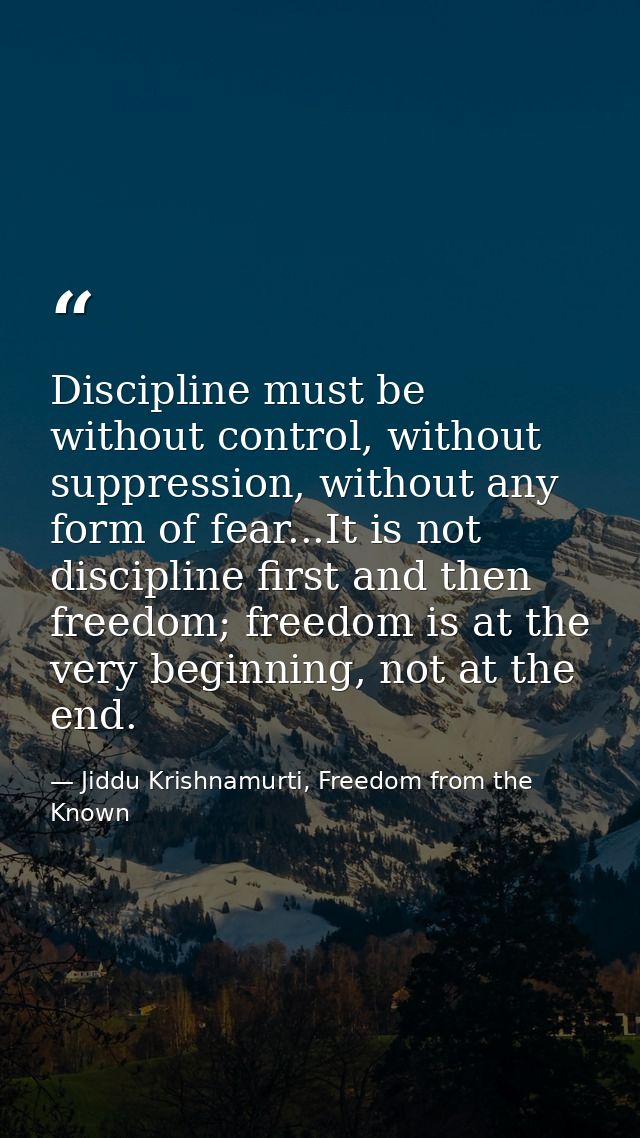 Discipline must be without control, without suppression, without any form of fear...It is not discipline first and then  — Jiddu Krishnamurti, Freedom from the Known