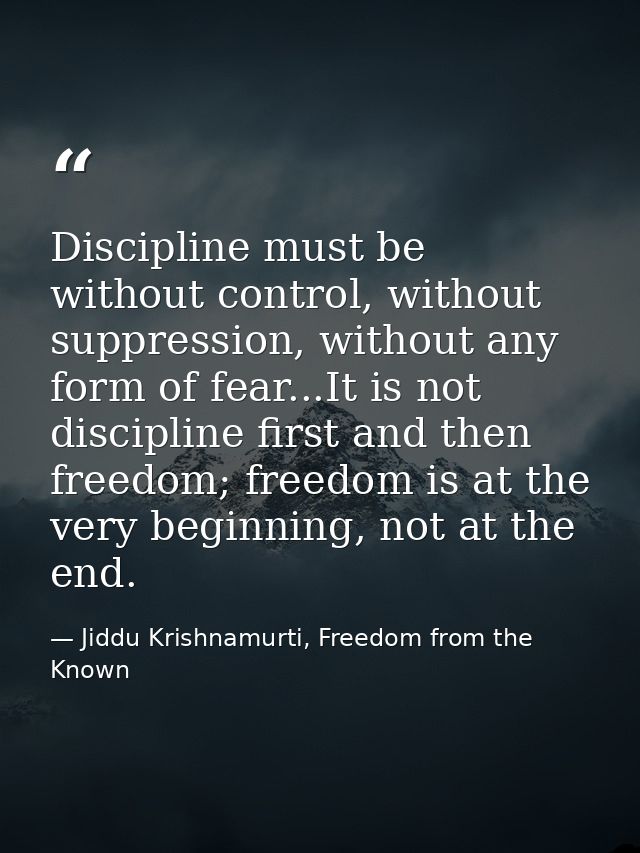Discipline must be without control, without suppression, without any form of fear...It is not discipline first and then  — Jiddu Krishnamurti, Freedom from the Known