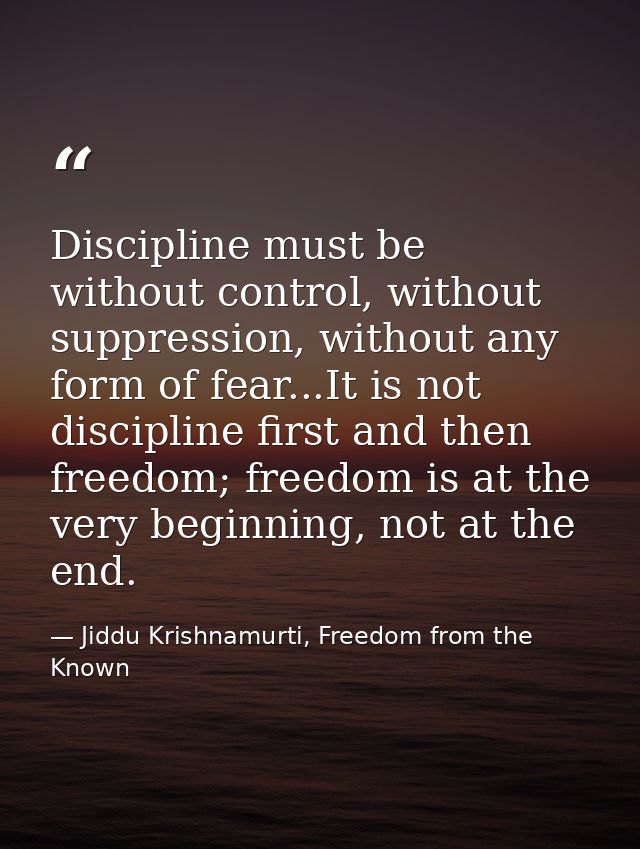 Discipline must be without control, without suppression, without any form of fear...It is not discipline first and then  — Jiddu Krishnamurti, Freedom from the Known