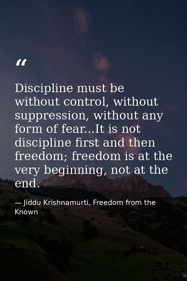 Discipline must be without control, without suppression, without any form of fear...It is not discipline first and then  — Jiddu Krishnamurti, Freedom from the Known