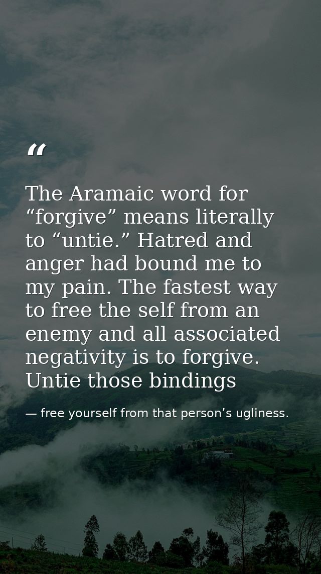 The Aramaic word for “forgive” means literally to “untie.” Hatred and anger had bound me to my pain. The fastest way to  — free yourself from that person’s ugliness.