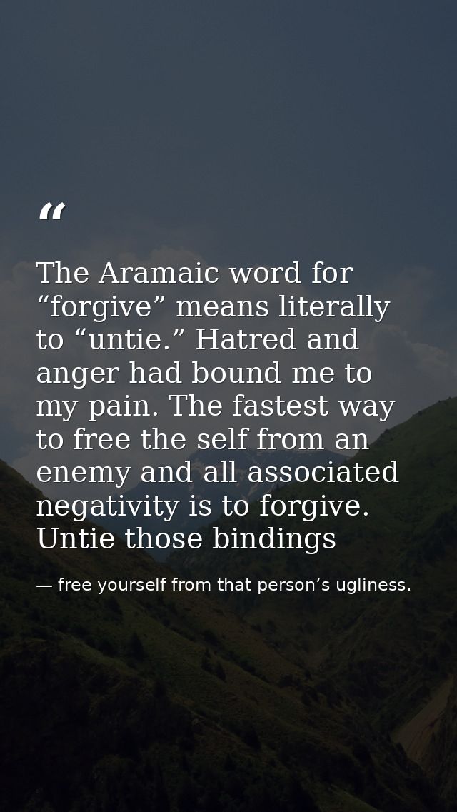 The Aramaic word for “forgive” means literally to “untie.” Hatred and anger had bound me to my pain. The fastest way to  — free yourself from that person’s ugliness.