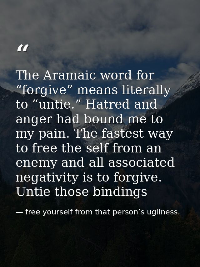 The Aramaic word for “forgive” means literally to “untie.” Hatred and anger had bound me to my pain. The fastest way to  — free yourself from that person’s ugliness.