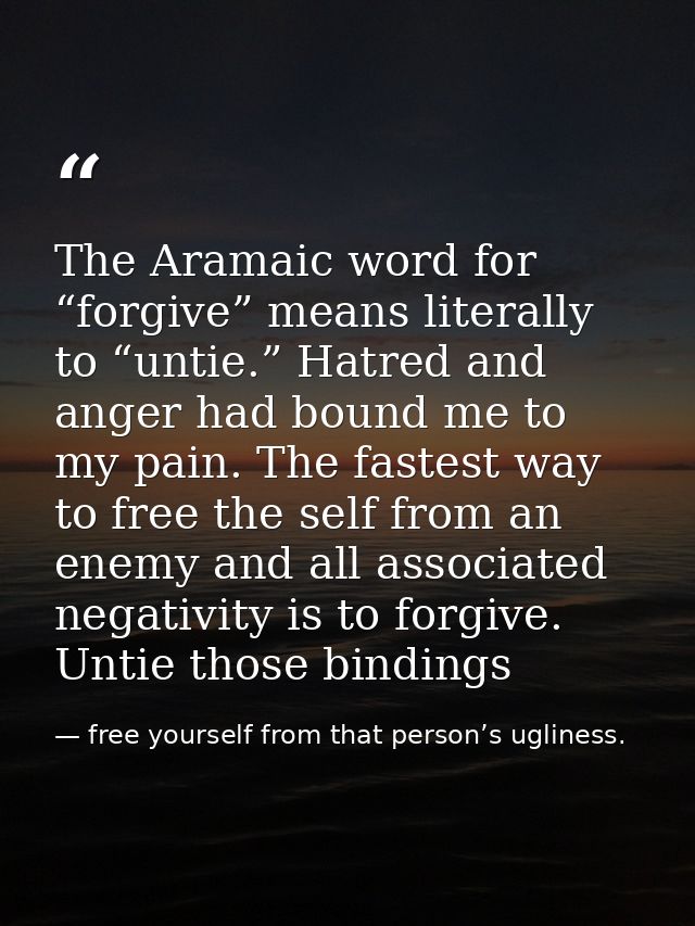 The Aramaic word for “forgive” means literally to “untie.” Hatred and anger had bound me to my pain. The fastest way to  — free yourself from that person’s ugliness.
