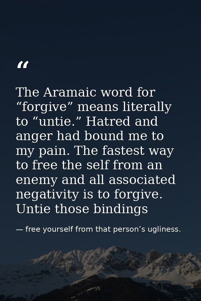 The Aramaic word for “forgive” means literally to “untie.” Hatred and anger had bound me to my pain. The fastest way to  — free yourself from that person’s ugliness.
