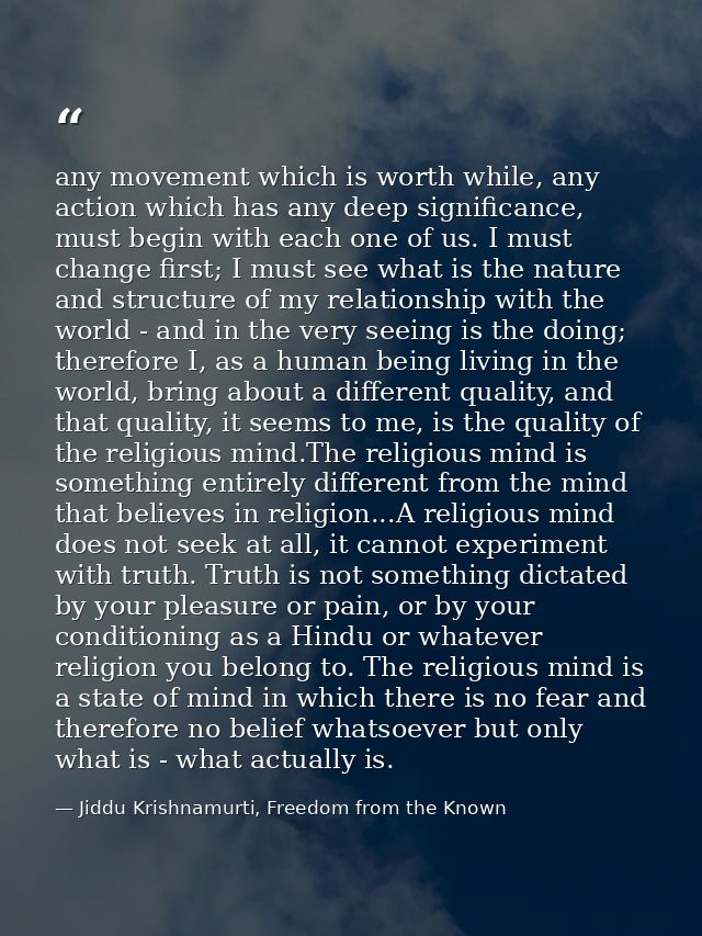 any movement which is worth while, any action which has any deep significance, must begin with each one of us. I must ch — Jiddu Krishnamurti, Freedom from the Known