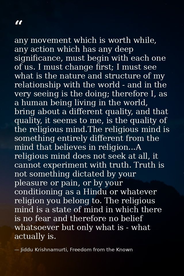 any movement which is worth while, any action which has any deep significance, must begin with each one of us. I must ch — Jiddu Krishnamurti, Freedom from the Known