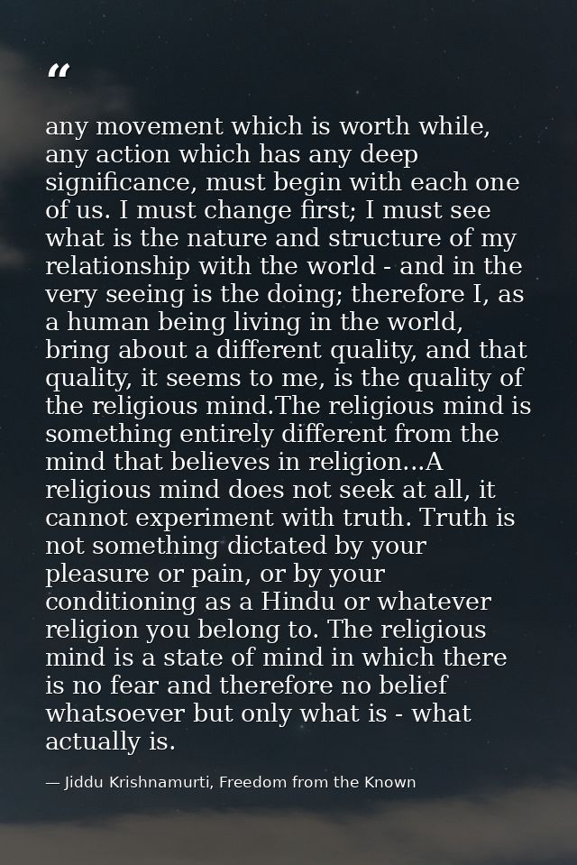 any movement which is worth while, any action which has any deep significance, must begin with each one of us. I must ch — Jiddu Krishnamurti, Freedom from the Known