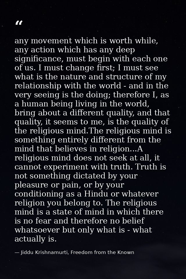 any movement which is worth while, any action which has any deep significance, must begin with each one of us. I must ch — Jiddu Krishnamurti, Freedom from the Known