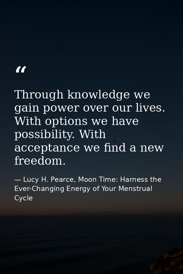 Through knowledge we gain power over our lives. With options we have possibility. With acceptance we find a new freedom. — Lucy H. Pearce, Moon Time: Harness the Ever-Changing Energy of Your Menstrual Cycle