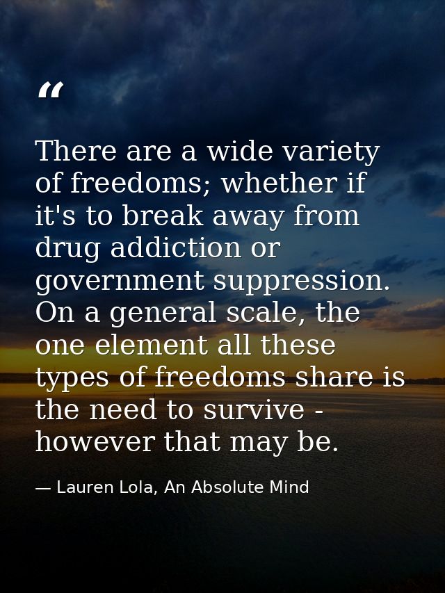 There are a wide variety of freedoms; whether if it's to break away from drug addiction or government suppression. On a  — Lauren Lola, An Absolute Mind