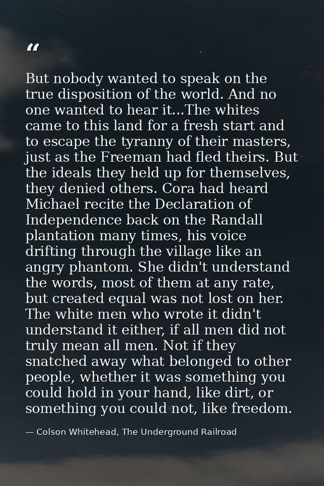 But nobody wanted to speak on the true disposition of the world. And no one wanted to hear it...The whites came to this  — Colson Whitehead, The Underground Railroad